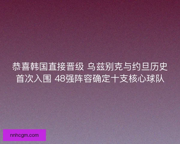 恭喜韩国直接晋级 乌兹别克与约旦历史首次入围 48强阵容确定十支核心球队 恭喜韩国直接晋级 乌兹别克与约旦历史首次入围 48强阵容确定十支核心球队