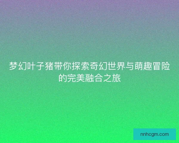 梦幻叶子猪带你探索奇幻世界与萌趣冒险的完美融合之旅 梦幻叶子猪带你探索奇幻世界与萌趣冒险的完美融合之旅