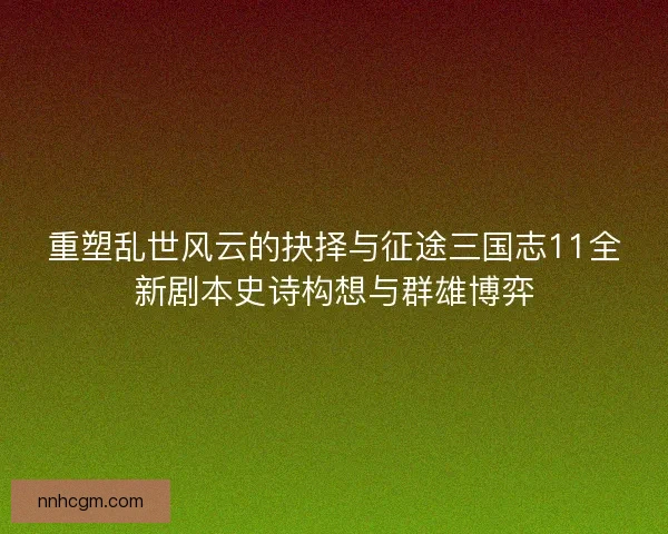 重塑乱世风云的抉择与征途三国志11全新剧本史诗构想与群雄博弈