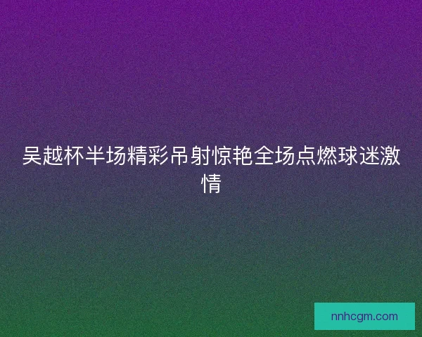 吴越杯半场精彩吊射惊艳全场点燃球迷激情 吴越杯半场精彩吊射惊艳全场点燃球迷激情