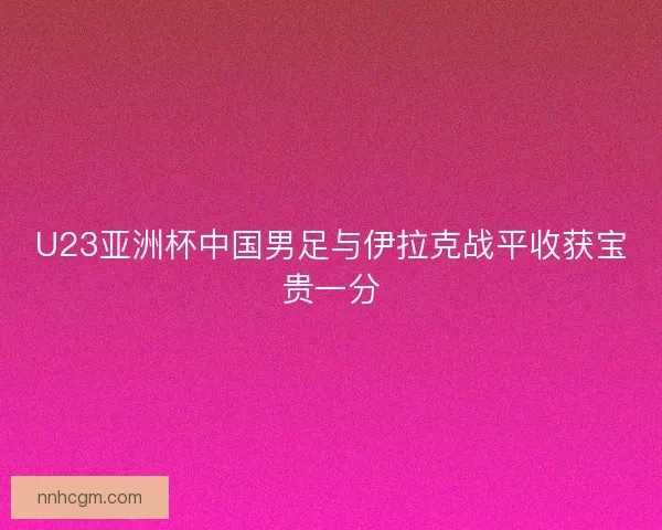 U23亚洲杯中国男足与伊拉克战平收获宝贵一分 U23亚洲杯中国男足与伊拉克战平收获宝贵一分