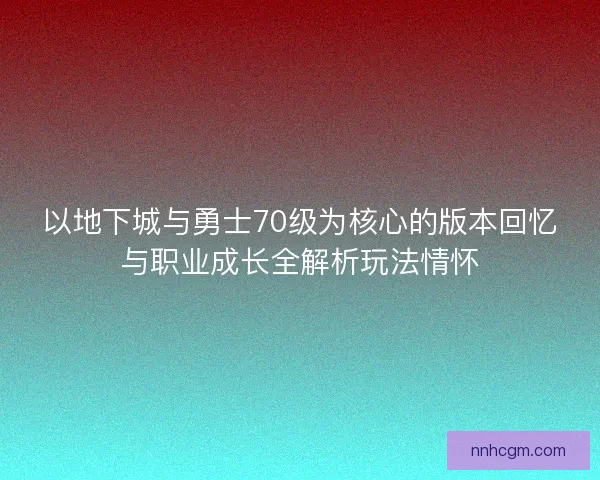 以地下城与勇士70级为核心的版本回忆与职业成长全解析玩法情怀 以地下城与勇士70级为核心的版本回忆与职业成长全解析玩法情怀