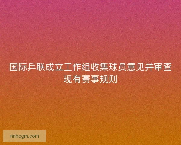 国际乒联成立工作组收集球员意见并审查现有赛事规则