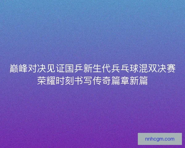 巅峰对决见证国乒新生代兵乓球混双决赛荣耀时刻书写传奇篇章新篇 巅峰对决见证国乒新生代兵乓球混双决赛荣耀时刻书写传奇篇章新篇