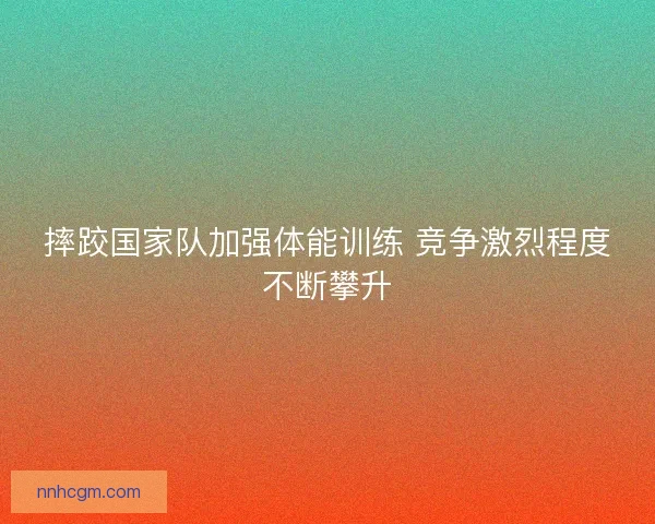 摔跤国家队加强体能训练 竞争激烈程度不断攀升 摔跤国家队加强体能训练 竞争激烈程度不断攀升