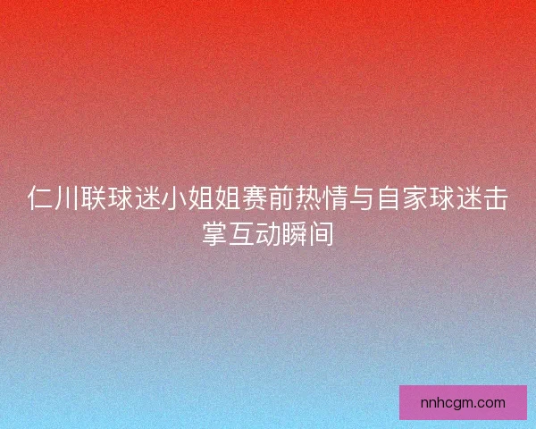 仁川联球迷小姐姐赛前热情与自家球迷击掌互动瞬间 仁川联球迷小姐姐赛前热情与自家球迷击掌互动瞬间