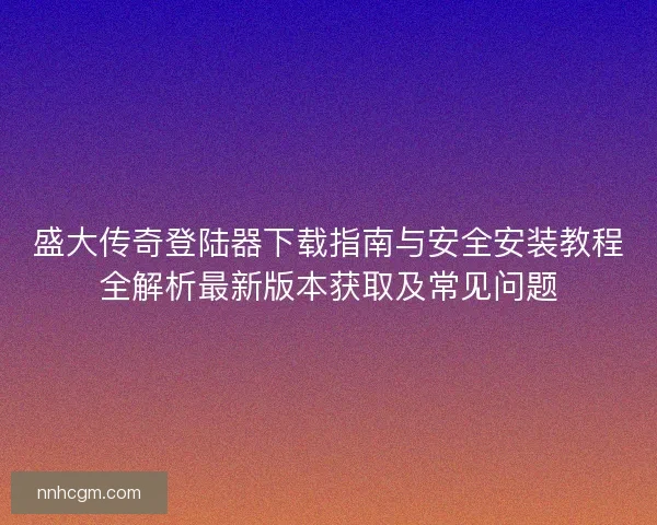 盛大传奇登陆器下载指南与安全安装教程全解析最新版本获取及常见问题