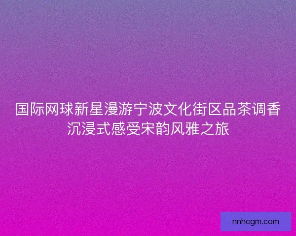 国际网球新星漫游宁波文化街区品茶调香沉浸式感受宋韵风雅之旅 国际网球新星漫游宁波文化街区品茶调香沉浸式感受宋韵风雅之旅