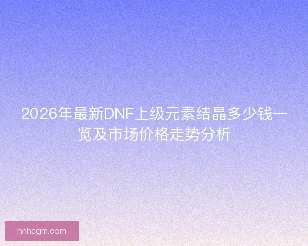 2026年最新DNF上级元素结晶多少钱一览及市场价格走势分析