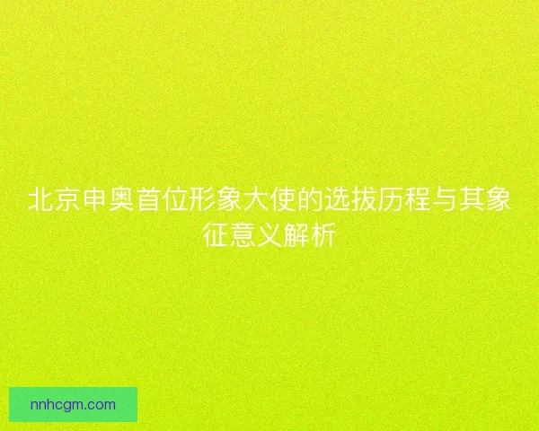 北京申奥首位形象大使的选拔历程与其象征意义解析