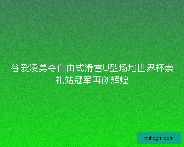 谷爱凌勇夺自由式滑雪U型场地世界杯崇礼站冠军再创辉煌