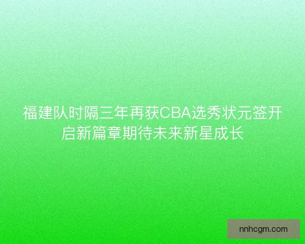 福建队时隔三年再获CBA选秀状元签开启新篇章期待未来新星成长