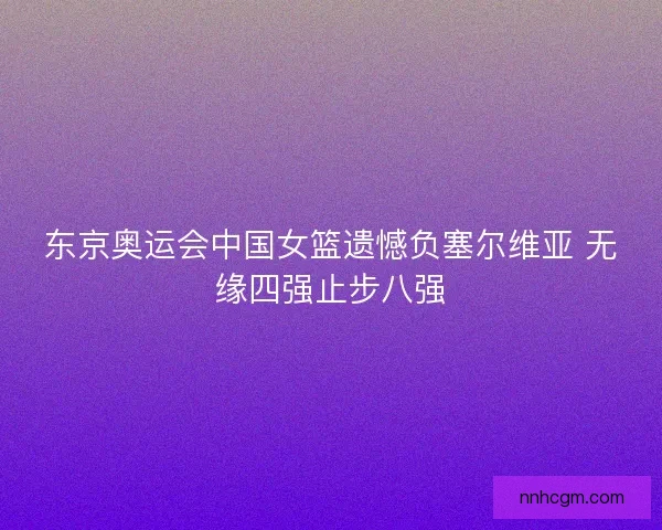 东京奥运会中国女篮遗憾负塞尔维亚 无缘四强止步八强