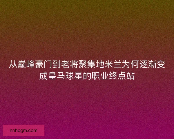 从巅峰豪门到老将聚集地米兰为何逐渐变成皇马球星的职业终点站