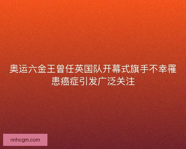 奥运六金王曾任英国队开幕式旗手不幸罹患癌症引发广泛关注
