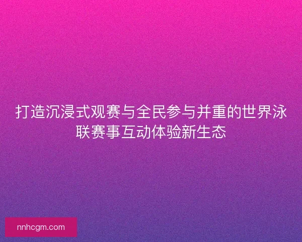 打造沉浸式观赛与全民参与并重的世界泳联赛事互动体验新生态