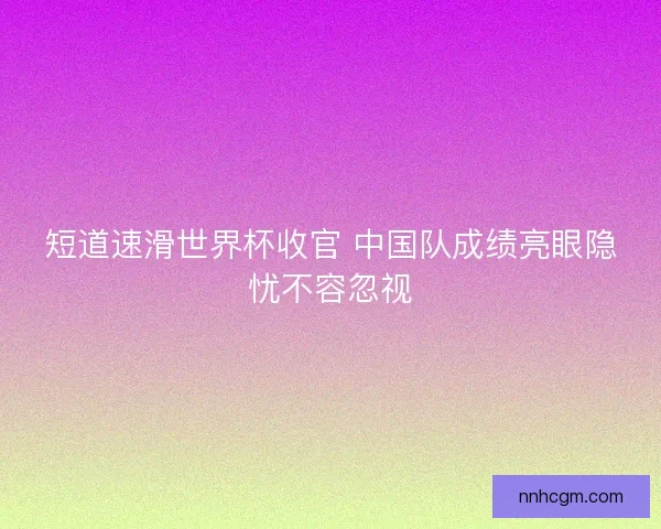 短道速滑世界杯收官 中国队成绩亮眼隐忧不容忽视