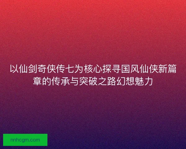 以仙剑奇侠传七为核心探寻国风仙侠新篇章的传承与突破之路幻想魅力 以仙剑奇侠传七为核心探寻国风仙侠新篇章的传承与突破之路幻想魅力
